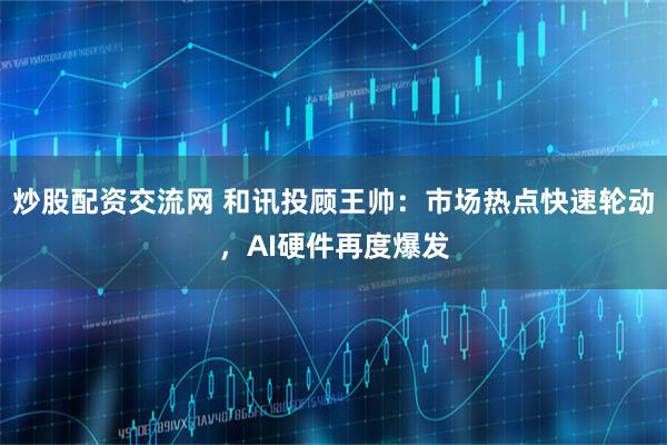 炒股配资交流网 和讯投顾王帅：市场热点快速轮动，AI硬件再度爆发