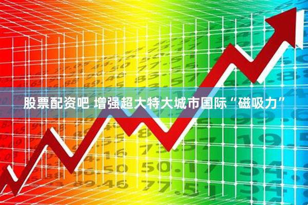 股票配资吧 增强超大特大城市国际“磁吸力”