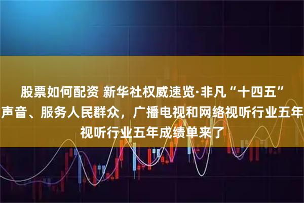 股票如何配资 新华社权威速览·非凡“十四五”丨传播党的声音、服务人民群众，广播电视和网络视听行业五年成绩单来了