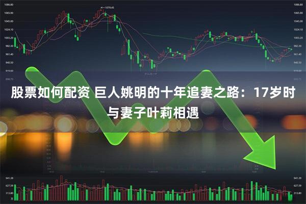 股票如何配资 巨人姚明的十年追妻之路：17岁时与妻子叶莉相遇