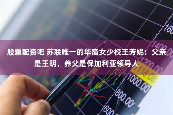 股票配资吧 苏联唯一的华裔女少校王芳妮：父亲是王明，养父是保加利亚领导人