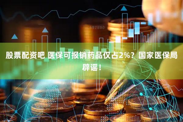 股票配资吧 医保可报销药品仅占2%？国家医保局辟谣！